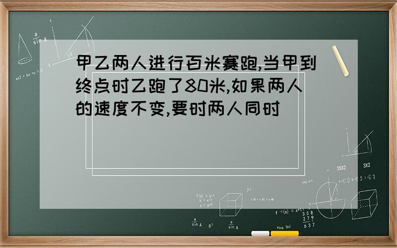 甲乙两人进行百米赛跑,当甲到终点时乙跑了80米,如果两人的速度不变,要时两人同时