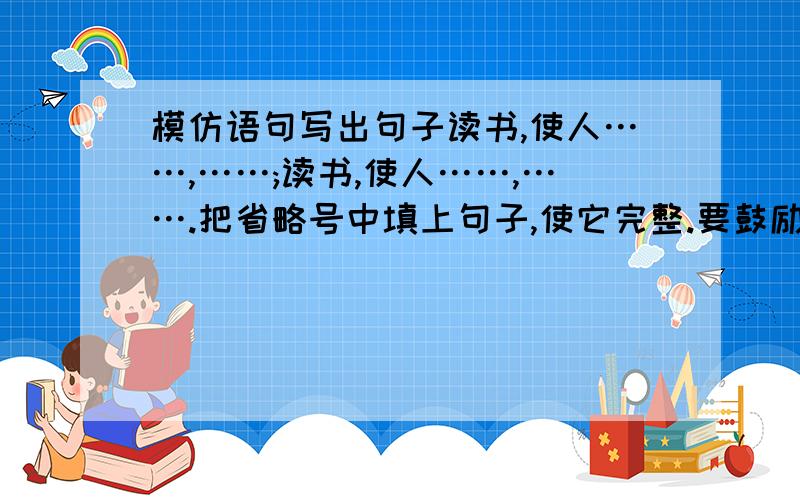 模仿语句写出句子读书,使人……,……;读书,使人……,…….把省略号中填上句子,使它完整.要鼓励人的字数最好多一点