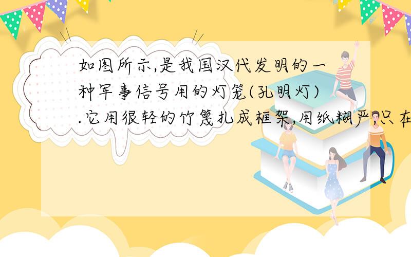 如图所示,是我国汉代发明的一种军事信号用的灯笼(孔明灯).它用很轻的竹篾扎成框架,用纸糊严,只在下面留口如图所示,是我国汉代发明的一种军事信号用的灯笼（孔明灯）.它用很轻的竹篾