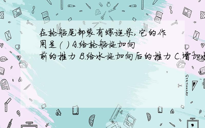 在轮船尾部装有螺旋桨,它的作用是( ) A.给轮船施加向前的推力 B.给水施加向后的推力 C.增加水对轮船的阻力