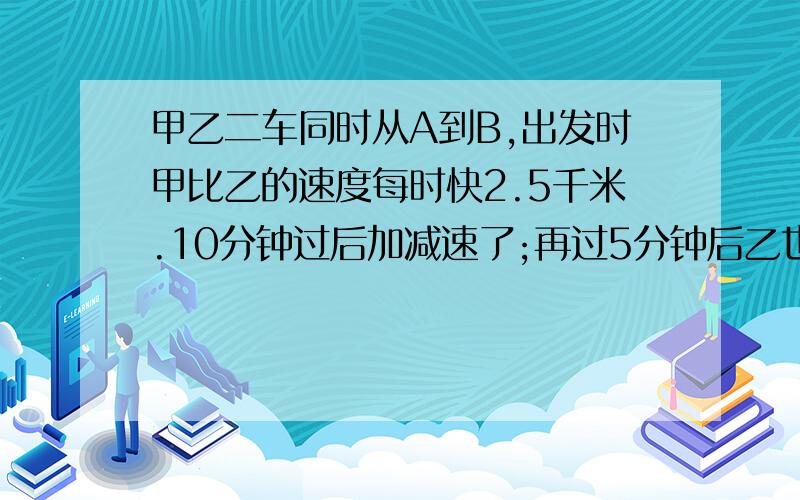 甲乙二车同时从A到B,出发时甲比乙的速度每时快2.5千米.10分钟过后加减速了;再过5分钟后乙也减速了这时乙比甲每时慢0.5 千米;又过了25分钟过后两车同时到达B地,那么甲车当时减少了多少?