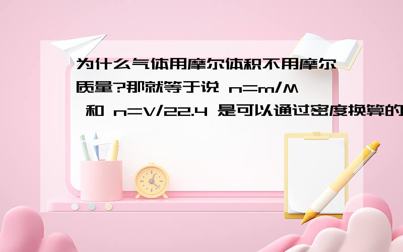 为什么气体用摩尔体积不用摩尔质量?那就等于说 n=m/M 和 n=V/22.4 是可以通过密度换算的么？比如说你知道了氧气的质量和密度 有两种方法求n,第一个就直接用质量算了第二个通过密度换算成V