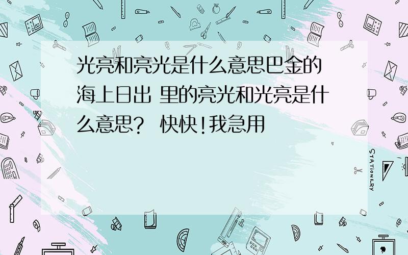 光亮和亮光是什么意思巴金的 海上日出 里的亮光和光亮是什么意思?  快快!我急用