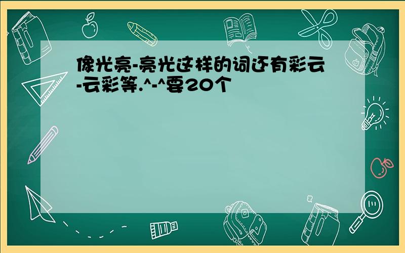 像光亮-亮光这样的词还有彩云-云彩等.^-^要20个