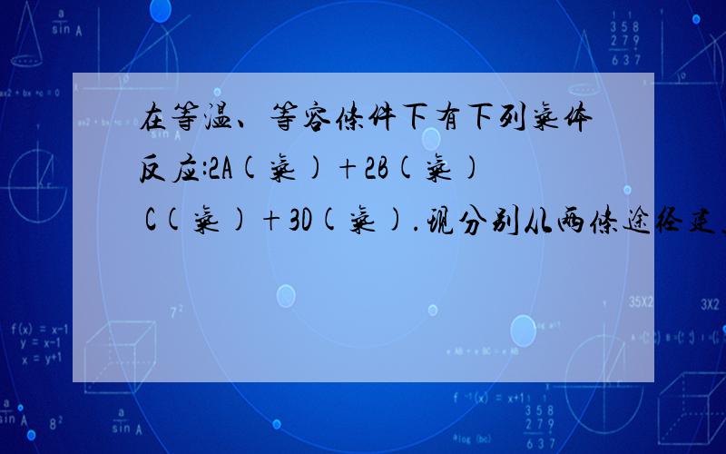 在等温、等容条件下有下列气体反应:2A(气)+2B(气) C(气)+3D(气).现分别从两条途径建立平衡:① A在等温、等容条件下有下列气体反应：2A（气）+2B（气） C（气）+3D（气）.现分别从两条途径建立