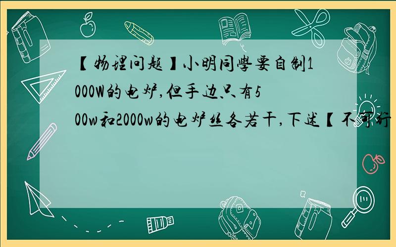 【物理问题】小明同学要自制1000W的电炉,但手边只有500w和2000w的电炉丝各若干,下述【不可行】的方法是A.将两根500w的电炉丝并联      B.将两根500w的电炉丝串联C.将2000w的电炉丝分成相等的两