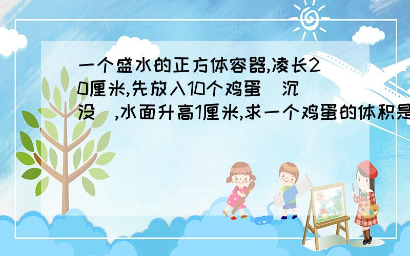 一个盛水的正方体容器,凌长20厘米,先放入10个鸡蛋(沉没),水面升高1厘米,求一个鸡蛋的体积是多少?