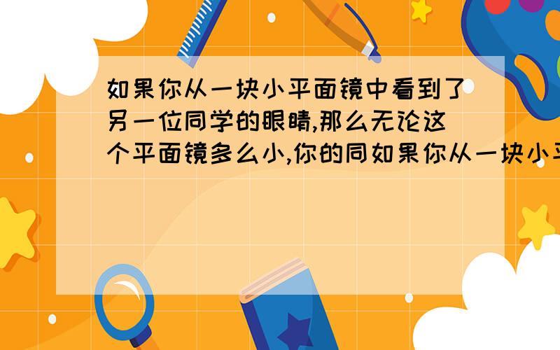 如果你从一块小平面镜中看到了另一位同学的眼睛,那么无论这个平面镜多么小,你的同如果你从一块小平面镜中看到了另一位同学的眼睛，那么无论这个平面镜多么小，你的同学也一定能从