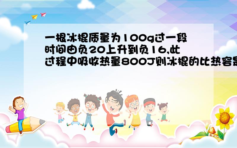 一根冰棍质量为100g过一段时间由负20上升到负16,此过程中吸收热量800J则冰棍的比热容是多少?冰棍的内能增加了多少?