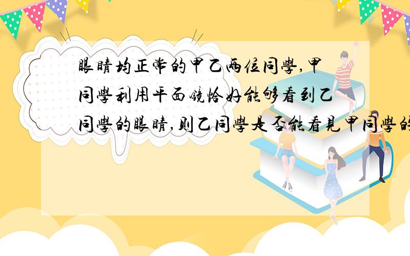 眼睛均正常的甲乙两位同学,甲同学利用平面镜恰好能够看到乙同学的眼睛,则乙同学是否能看见甲同学的眼睛请分在明亮处和没有在明亮处两种