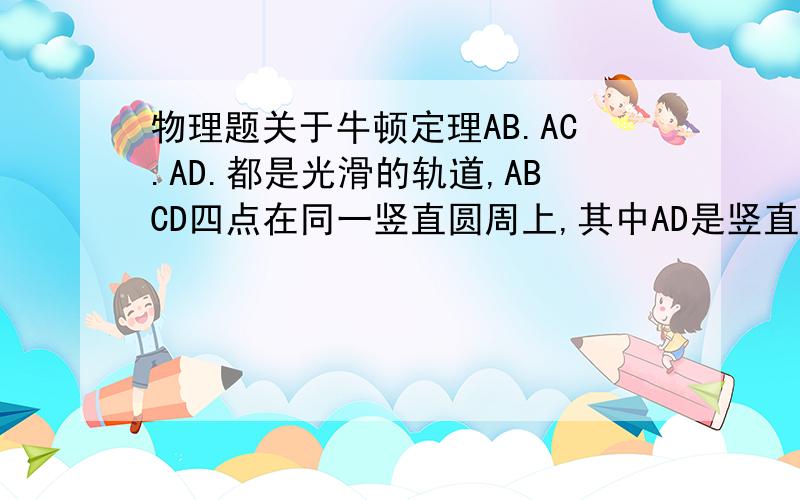 物理题关于牛顿定理AB.AC.AD.都是光滑的轨道,ABCD四点在同一竖直圆周上,其中AD是竖直的（是直径）,O为圆心一小求从A点静止开始,分别沿ABACAD轨道下滑至BCD点所用时间为T1,T2,T3,则T1,T2,T3的关系