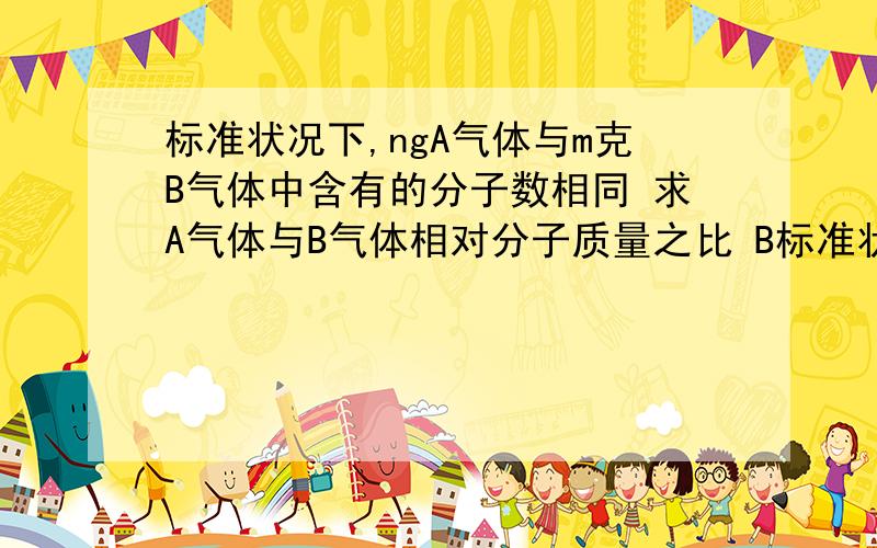 标准状况下,ngA气体与m克B气体中含有的分子数相同 求A气体与B气体相对分子质量之比 B标准状况下,ngA气体与m克B气体中含有的分子数相同求 1气体与B气体相对分子质量之比2在相同条件下,A气