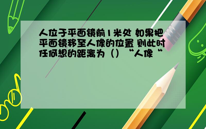 人位于平面镜前1米处 如果把平面镜移至人像的位置 则此时任何想的距离为（）“人像“