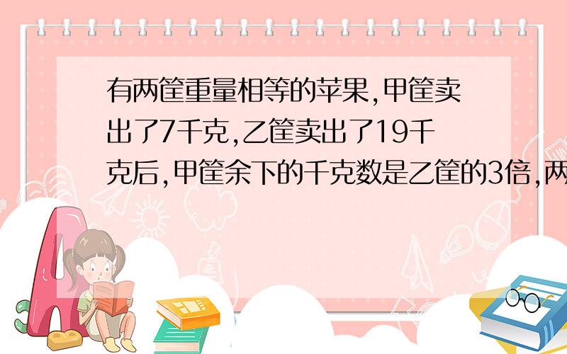 有两筐重量相等的苹果,甲筐卖出了7千克,乙筐卖出了19千克后,甲筐余下的千克数是乙筐的3倍,两筐原来各有苹果多少千克