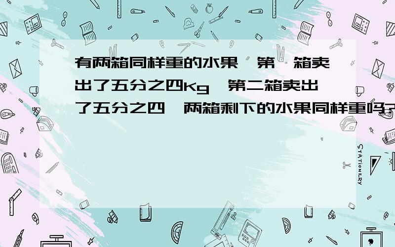 有两箱同样重的水果,第一箱卖出了五分之四Kg,第二箱卖出了五分之四,两箱剩下的水果同样重吗?为什么?无