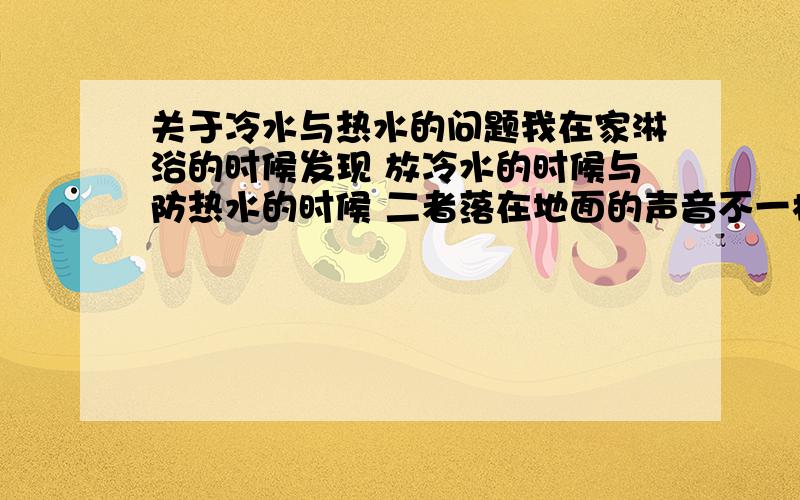 关于冷水与热水的问题我在家淋浴的时候发现 放冷水的时候与防热水的时候 二者落在地面的声音不一样 热水落在地上时是类似“扑扑扑扑”的声音 凉水落在地上则是淅沥哗啦的标准流水声