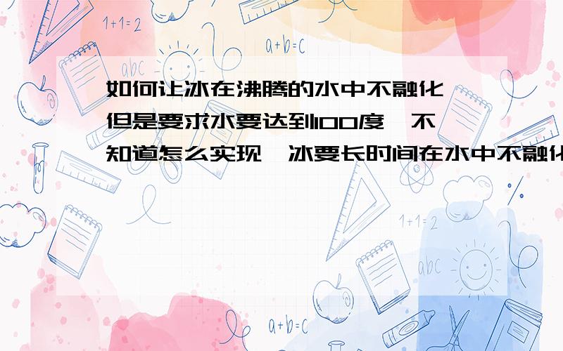 如何让冰在沸腾的水中不融化,但是要求水要达到100度,不知道怎么实现,冰要长时间在水中不融化,