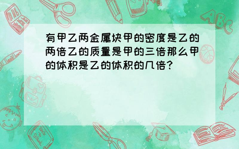 有甲乙两金属块甲的密度是乙的两倍乙的质量是甲的三倍那么甲的体积是乙的体积的几倍?