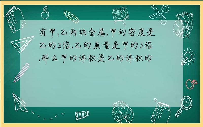 有甲,乙两块金属,甲的密度是乙的2倍,乙的质量是甲的3倍,那么甲的体积是乙的体积的