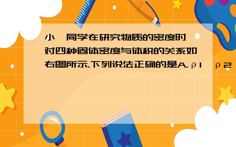 小妍同学在研究物质的密度时,对四种固体密度与体积的关系如右图所示.下列说法正确的是A.ρ1＞ρ2＞ρ3＞ρ4 B.ρ4＞ρ3＞ρ2＞ρ1C.体积相同时固体4的质量最大 D.体积相同时固体1的质量最大