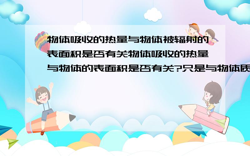 物体吸收的热量与物体被辐射的表面积是否有关物体吸收的热量与物体的表面积是否有关?只是与物体质量有关吗?例如:两盘被阳光辐射的表面积相等的水,一盘质量大,一盘质量小,在阳光照射