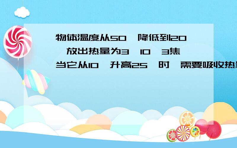 一物体温度从50℃降低到20℃,放出热量为3×10^3焦,当它从10℃升高25℃时,需要吸收热量__焦