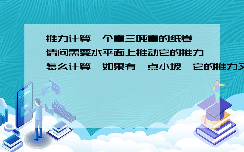 推力计算一个重三吨重的纸卷,请问需要水平面上推动它的推力怎么计算,如果有一点小坡,它的推力又是怎么算的.例如小坡的角度为5度