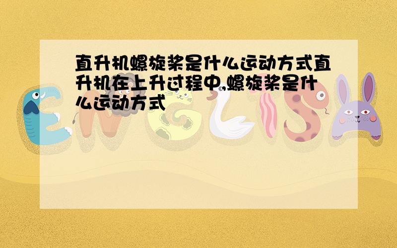 直升机螺旋桨是什么运动方式直升机在上升过程中,螺旋桨是什么运动方式