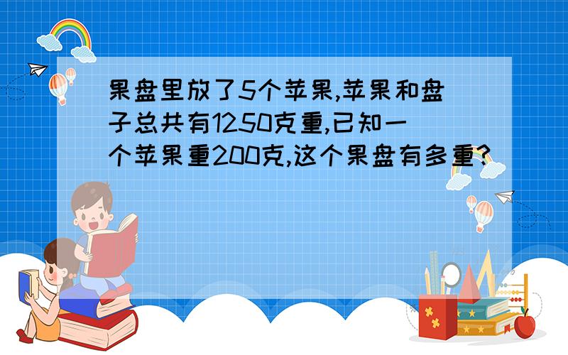 果盘里放了5个苹果,苹果和盘子总共有1250克重,已知一个苹果重200克,这个果盘有多重?