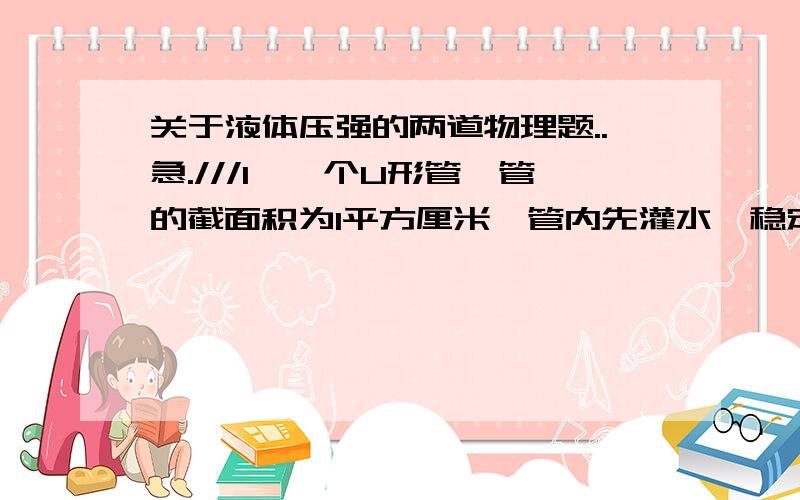 关于液体压强的两道物理题..急.///1、一个U形管,管的截面积为1平方厘米,管内先灌水,稳定后水面距管口30cm,若向右管内灌煤油,煤油的密度为0.8克每平方厘米,问最多能向右管内灌多少煤油?    2