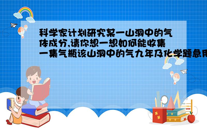 科学家计划研究某一山洞中的气体成分,请你想一想如何能收集一集气瓶该山洞中的气九年及化学题急用