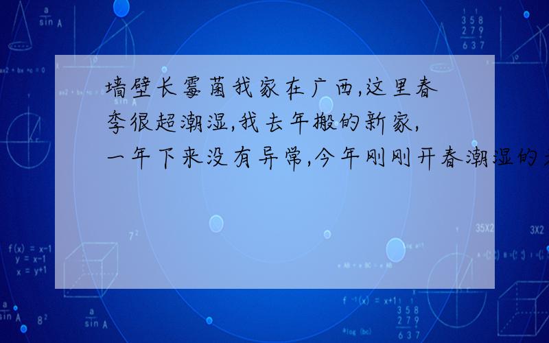 墙壁长霉菌我家在广西,这里春季很超潮湿,我去年搬的新家,一年下来没有异常,今年刚刚开春潮湿的天气来了,我家的墙壁上长出了霉菌,大面积的,去年天气比今年的还潮湿都没见有这种东西,