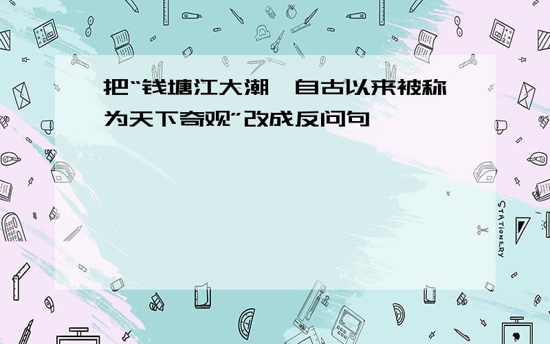 把“钱塘江大潮,自古以来被称为天下奇观”改成反问句