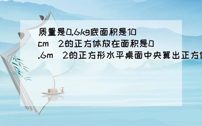 质量是0.6kg底面积是10cm^2的正方体放在面积是0.6m^2的正方形水平桌面中央算出正方体对桌面的压强