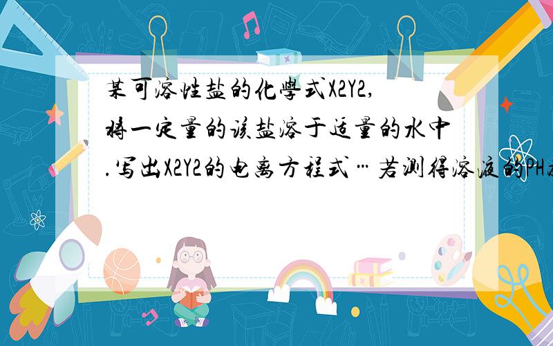 某可溶性盐的化学式X2Y2,将一定量的该盐溶于适量的水中.写出X2Y2的电离方程式…若测得溶液的PH为3,则该盐与水反应的离子方程式为?若该盐水溶液的pH为11,则其与水反应的离子方程式为?