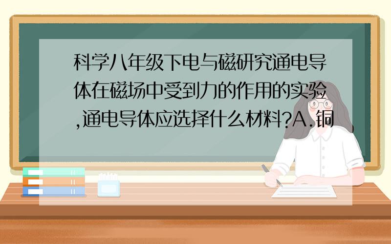 科学八年级下电与磁研究通电导体在磁场中受到力的作用的实验,通电导体应选择什么材料?A.铜           B.铁C.铝           D.都可以请说明为什么?