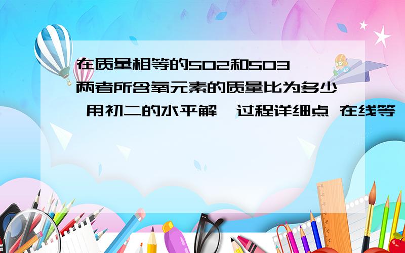 在质量相等的SO2和SO3,两者所含氧元素的质量比为多少 用初二的水平解  过程详细点 在线等