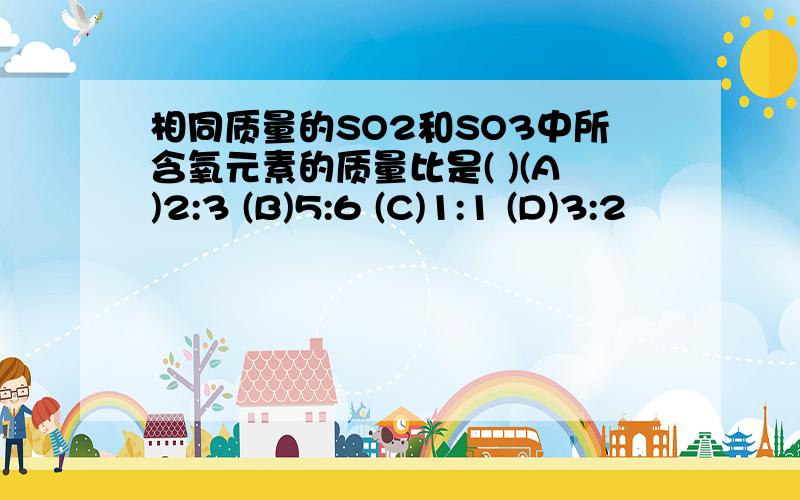 相同质量的SO2和SO3中所含氧元素的质量比是( )(A)2:3 (B)5:6 (C)1:1 (D)3:2