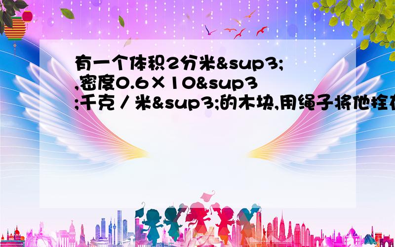 有一个体积2分米³,密度0.6×10³千克／米³的木块,用绳子将他拴在水池底部的钩子上.如图所示,如果绳子断了,木块就上浮到水面.问：①木块在上浮过程（未露出水面）中,受到浮力的