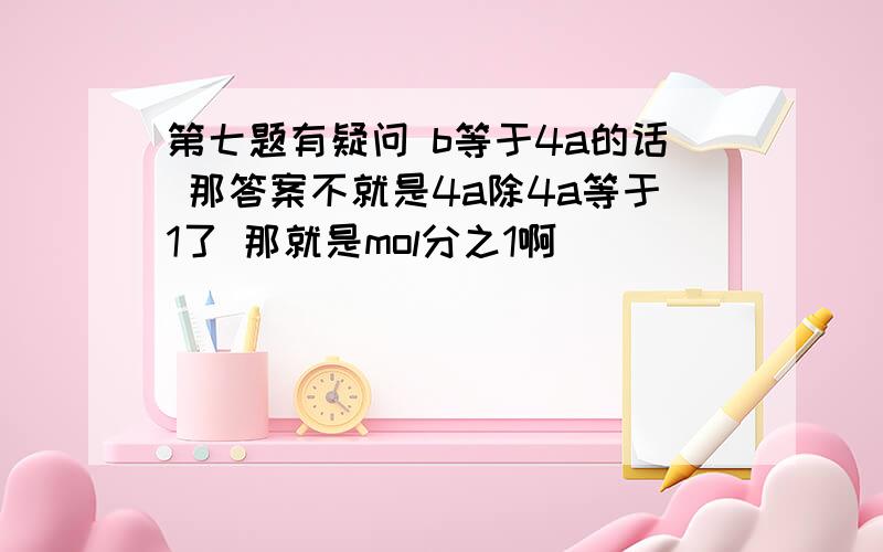 第七题有疑问 b等于4a的话 那答案不就是4a除4a等于1了 那就是mol分之1啊