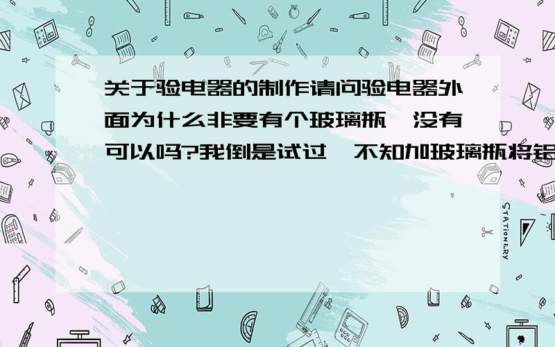 关于验电器的制作请问验电器外面为什么非要有个玻璃瓶,没有可以吗?我倒是试过,不知加玻璃瓶将铝铂封起来起不起作用,但不加从没有成功过.请问是不是有其他原因?还有,验电器顶部必须是