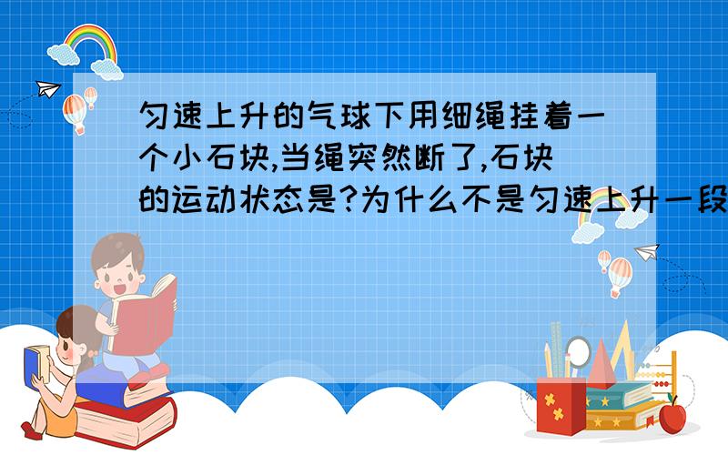 匀速上升的气球下用细绳挂着一个小石块,当绳突然断了,石块的运动状态是?为什么不是匀速上升一段距离后再加速下降,而是减速上升一段距离后加速下降呢?不是惯性是让物体保持原来的运