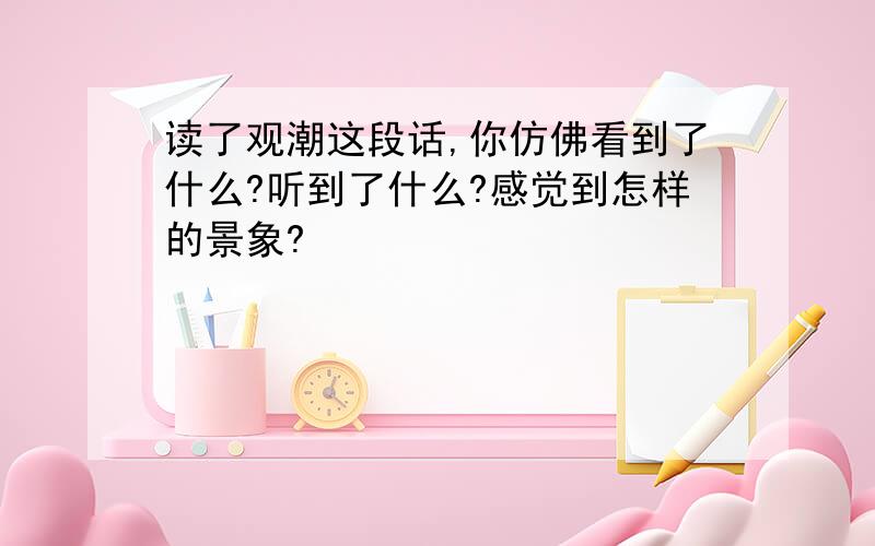 读了观潮这段话,你仿佛看到了什么?听到了什么?感觉到怎样的景象?