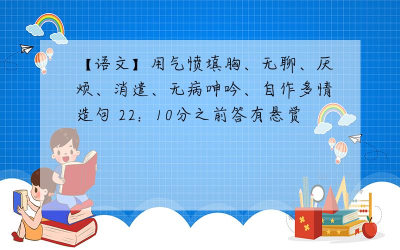 【语文】用气愤填胸、无聊、厌烦、消遣、无病呻吟、自作多情造句 22：10分之前答有悬赏