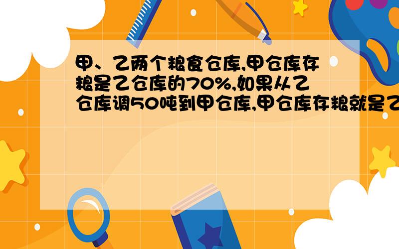 甲、乙两个粮食仓库,甲仓库存粮是乙仓库的70%,如果从乙仓库调50吨到甲仓库,甲仓库存粮就是乙仓库的80%,甲仓库原存粮多少吨