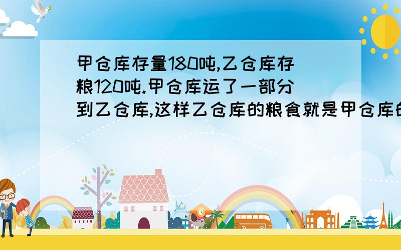 甲仓库存量180吨,乙仓库存粮120吨.甲仓库运了一部分到乙仓库,这样乙仓库的粮食就是甲仓库的两%B