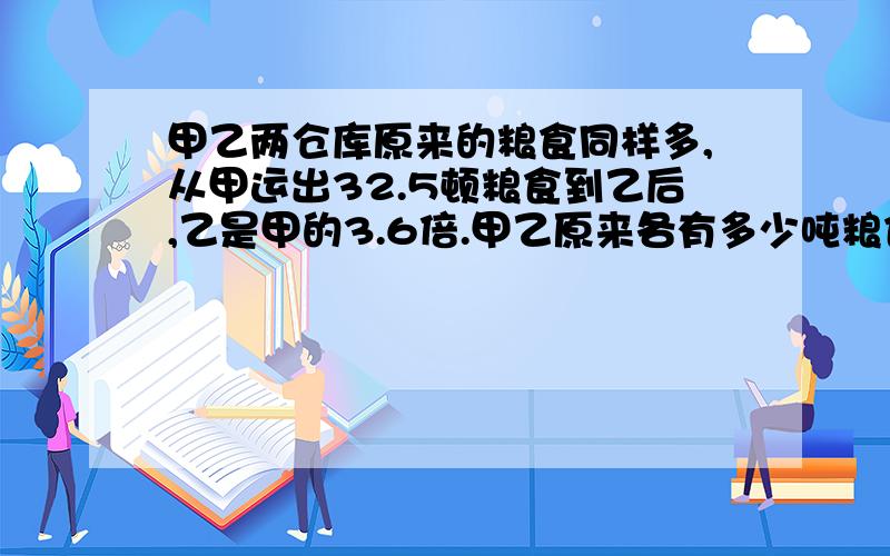 甲乙两仓库原来的粮食同样多,从甲运出32.5顿粮食到乙后,乙是甲的3.6倍.甲乙原来各有多少吨粮食