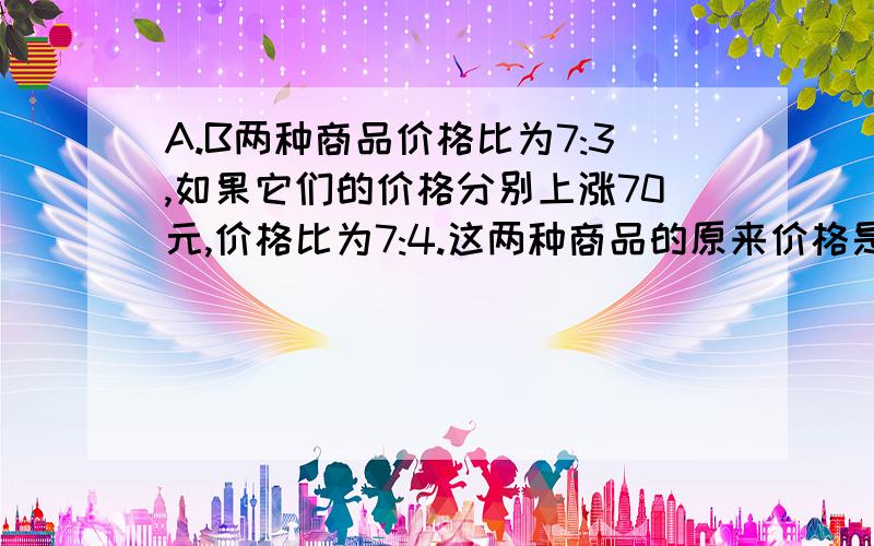 A.B两种商品价格比为7:3,如果它们的价格分别上涨70元,价格比为7:4.这两种商品的原来价格是多少?