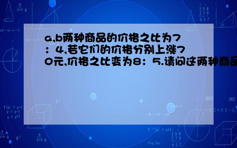 a,b两种商品的价格之比为7：4,若它们的价格分别上涨70元,价格之比变为8：5.请问这两种商品原来的价格各是多少元?