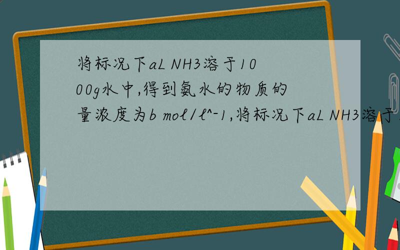 将标况下aL NH3溶于1000g水中,得到氨水的物质的量浓度为b mol/l^-1,将标况下aL NH3溶于1000g水中,得到氨水的物质的量浓度为b mol/l^-1,则该氨水的密度为?